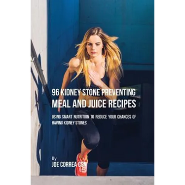 96 Kidney Stone Preventing Meal and Juice Recipes: Using Smart Nutrition to Reduce Your Chances to Having Kidney Stones