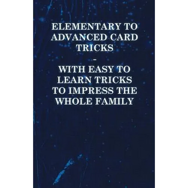 Elementary to Advanced Card Tricks - With Easy to Learn Tricks to Impress the Whole Family
