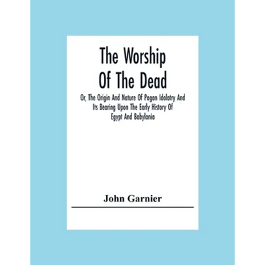 The Worship Of The Dead; Or, The Origin And Nature Of Pagan Idolatry And Its Bearing Upon The Early History Of Egypt And Babylonia