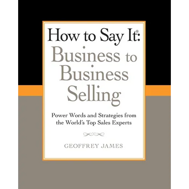 How to Say It: Business to Business Selling: Power Words and Strategies from the World's Top Sales Experts