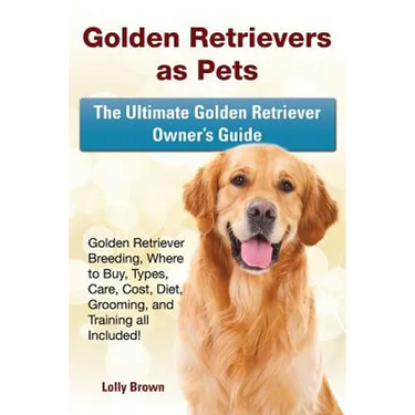 Golden Retrievers as Pets: Golden Retriever Breeding, Where to Buy, Types, Care, Cost, Diet, Grooming, and Training all Included! The Ultimate Go