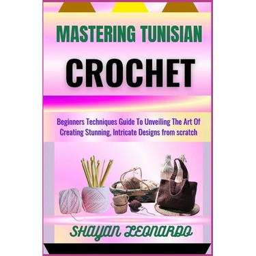 Mastering Tunisian Crochet: Beginners Techniques Guide To Unveiling The Art Of Creating Stunning, Intricate Designs from scratch