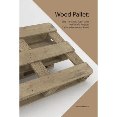 Wood Pallet: Easy -To-Make, Super Cozy and Useful Projects For Your Garden And Pattio