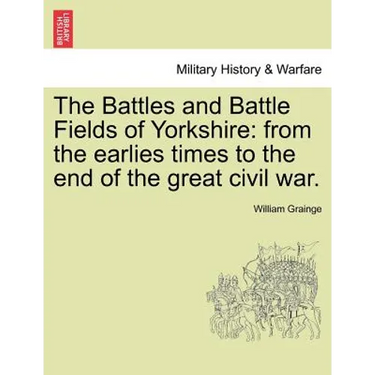 The Battles and Battle Fields of Yorkshire: From the Earlies Times to the End of the Great Civil War.