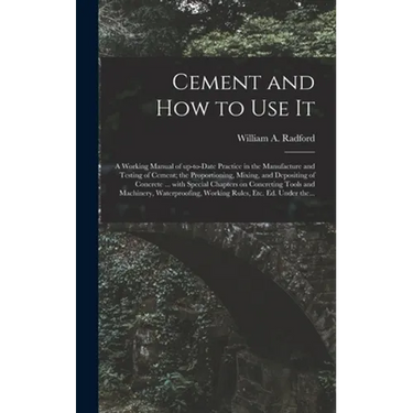 Cement and How to Use It: a Working Manual of Up-to-date Practice in the Manufacture and Testing of Cement; the Proportioning, Mixing, and Depos