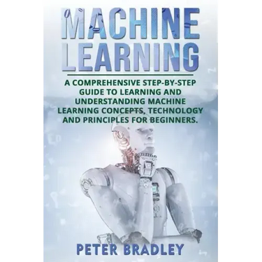 Machine Learning: A Comprehensive, Step-by-Step Guide to Learning and Understanding Machine Learning Concepts, Technology and Principles for Beginners
