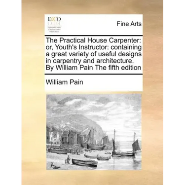 The Practical House Carpenter: Or, Youth's Instructor: Containing a Great Variety of Useful Designs in Carpentry and Architecture. by William Pain th