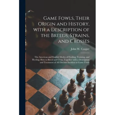 Game Fowls, Their Origin and History, With a Description of the Breeds, Strains, and Crosses: the American and English Modes of Feeding, Training, and