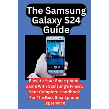The Samsung Galaxy S24 Guide: Elevate Your Smartphone Game With Samsung's Finest, Your Complete Handbook For The Best Smartphone Experience
