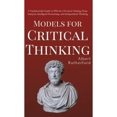 Models for Critical Thinking: A Fundamental Guide to Effective Decision Making, Deep Analysis, Intelligent Reasoning, and Independent Thinking