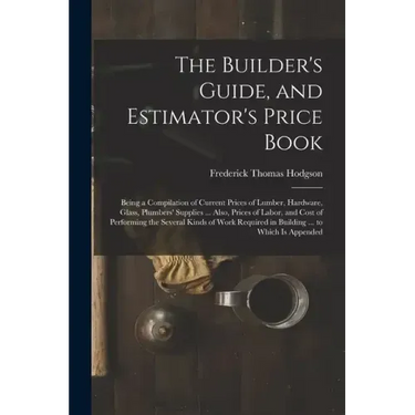 The Builder's Guide, and Estimator's Price Book: Being a Compilation of Current Prices of Lumber, Hardware, Glass, Plumbers' Supplies ... Also, Prices