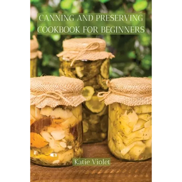 Canning and Preserving Cookbook for Beginners: Preserve Your Food with Easy Mouthwatering Water Bath Canning Recipes that Save You Money and Stock You