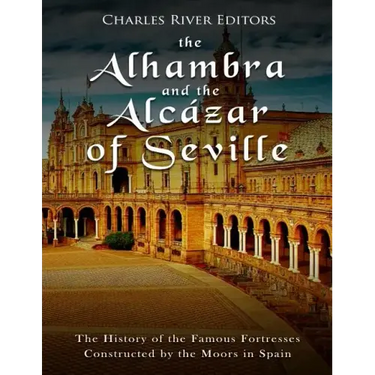 The Alhambra and the Alcázar of Seville: The History of the Famous Fortresses Constructed by the Moors in Spain
