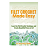 Filet Crochet Made Easy: Learn the Filet Crochet Technique and Create Beautiful Pieces of Art