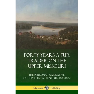 Forty Years a Fur Trader on the Upper Missouri: The Personal Narrative of Charles Larpenteur, 1833-1872