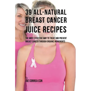 39 All-natural Breast Cancer Juice Recipes: The Most Effective Way to Treat and Prevent Breast Cancer through Organic Ingredients