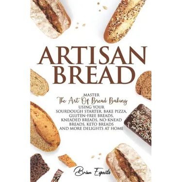 Artisan Bread: Master the Art of Bread Baking Using Your Sourdough Starter. Bake Pizza, Gluten-Free Breads, Kneaded Breads, No-Knead