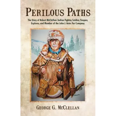 Perilous Paths: The Story of Robert McClellan: Indian Fighter, Soldier, Trapper, Explorer, and Member of the John J. Astor Fur Company