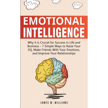Emotional Intelligence: Why it is Crucial for Success in Life and Business - 7 Simple Ways to Raise Your EQ, Make Friends with Your Emotions, and Impr