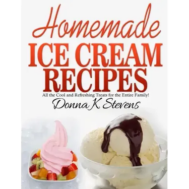Homemade Ice Cream Recipes: All the Cool and Refreshing Treats for the Entir