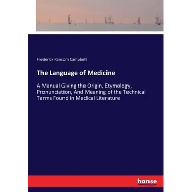 The Language of Medicine: A Manual Giving the Origin, Etymology, Pronunciation, And Meaning of the Technical Terms Found in Medical Literature
