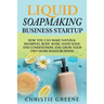 Liquid Soapmaking Business Startup: How You Can Make Natural Shampoo, Body Wash, Hand Soap, and Conditioners and Grow Your Own Home-Based Business