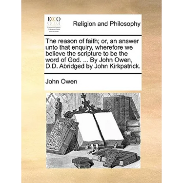 The Reason of Faith; Or, an Answer Unto That Enquiry, Wherefore We Believe the Scripture to Be the Word of God. ... by John Owen, D.D. Abridged by Joh
