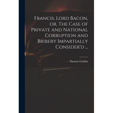 Francis, Lord Bacon, or, The Case of Private and National Corruption and Bribery Impartially Consider'd ...