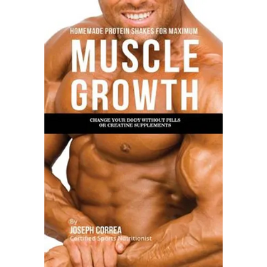 Homemade Protein Shakes for Maximum Muscle Growth: Change Your Body without Pills or Creatine Supplements