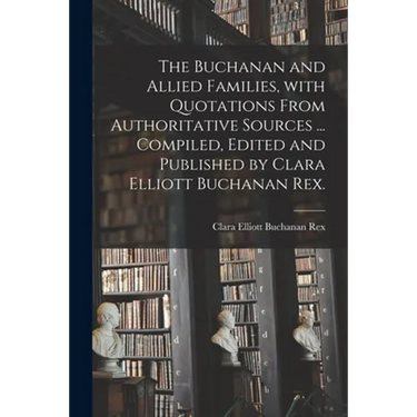 The Buchanan and Allied Families, With Quotations From Authoritative Sources ... Compiled, Edited and Published by Clara Elliott Buchanan Rex.