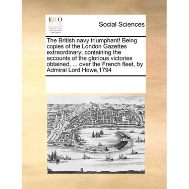 The British Navy Triumphant! Being Copies of the London Gazettes Extraordinary; Containing the Accounts of the Glorious Victories Obtained, ... Over t