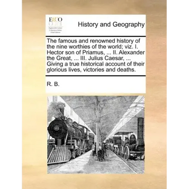 The Famous and Renowned History of the Nine Worthies of the World; Viz. I. Hector Son of Priamus, ... II. Alexander the Great, ... III. Julius Caesar,