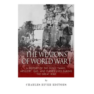 The Weapons of World War I: A History of the Guns, Tanks, Artillery, Gas, and Planes Used during the Great War