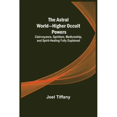 The Astral World-Higher Occult Powers; Clairvoyance, Spiritism, Mediumship, and Spirit-Healing Fully Explained