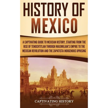 History of Mexico: A Captivating Guide to Mexican History, Starting from the Rise of Tenochtitlan through Maximilian's Empire to the Mexican Revolutio
