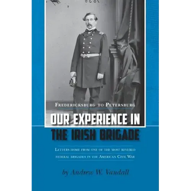 Our Experience in the Irish Brigade: Fredericksburg to Petersburg. Letters from one of the most revered federal brigades in the American Civil War