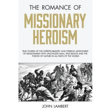 The Romance of Missionary Heroism: True Stories of the Intrepid Bravery and Stirring Adventures of Missionaries with Uncivilized Man, Wild Beasts and