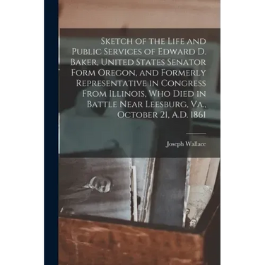 Sketch of the Life and Public Services of Edward D. Baker, United States Senator Form Oregon, and Formerly Representative in Congress From Illinois, W
