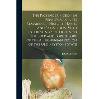 The Passenger Pigeon in Pennsylvania, its Remarkable History, Habits and Extinction, With Interesting Side Lights on the Folk and Forest Lore of the A