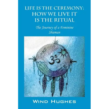 Life Is the Ceremony: How We Live It Is the Ritual - The Journey of a Feminine Shaman