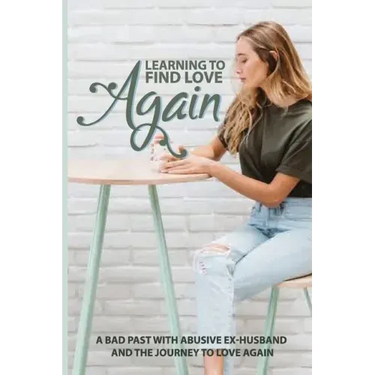 Learning To Find Love Again: A Bad Past With Abusive Ex-Husband And The Journey To Love Again: Self Help Book