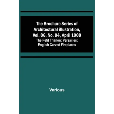 The Brochure Series of Architectural Illustration, vol. 06, No. 04, April 1900; The Petit Trianon: Versailles; English Carved Fireplaces
