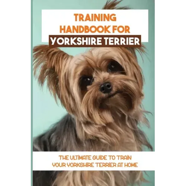 Training Handbook For Yorkshire Terrier: The Ultimate Guide To Train Your Yorkshire Terrier At Home: Techniques To Train A Yorkshire Terrier