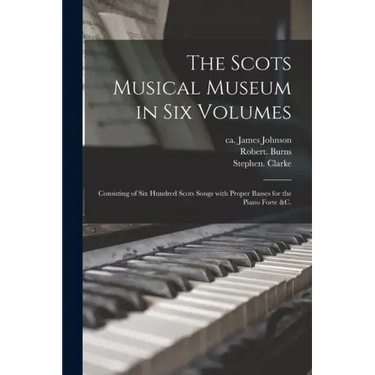 The Scots Musical Museum in Six Volumes: Consisting of Six Hundred Scots Songs With Proper Basses for the Piano Forte &c.