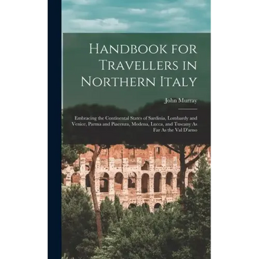 Handbook for Travellers in Northern Italy: Embracing the Continental States of Sardinia, Lombardy and Venice, Parma and Piacenza, Modena, Lucca, and T