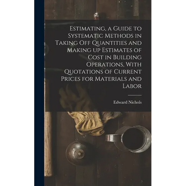 Estimating, a Guide to Systematic Methods in Taking off Quantities and Making up Estimates of Cost in Building Operations, With Quotations of Current
