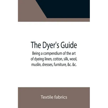 The Dyer's Guide Being a compendium of the art of dyeing linen, cotton, silk, wool, muslin, dresses, furniture, &c. &c.; with the method of scouring w