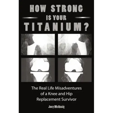 How Strong Is Your Titanium: The Real Life Misadventures of a Knee and Hip Replacement Survivor