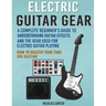 Electric Guitar Gear: A Complete Beginner's Guide To Understanding Guitar Effects And The Gear Used For Electric Guitar Playing & How To Mas