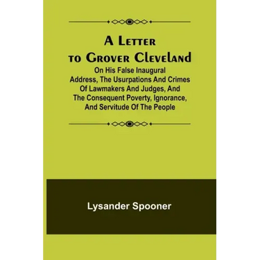 A Letter to Grover Cleveland; On His False Inaugural Address, The Usurpations and Crimes of Lawmakers and Judges, and the Consequent Poverty, Ignoranc